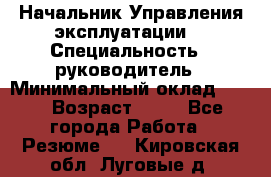 Начальник Управления эксплуатации  › Специальность ­ руководитель › Минимальный оклад ­ 80 › Возраст ­ 55 - Все города Работа » Резюме   . Кировская обл.,Луговые д.